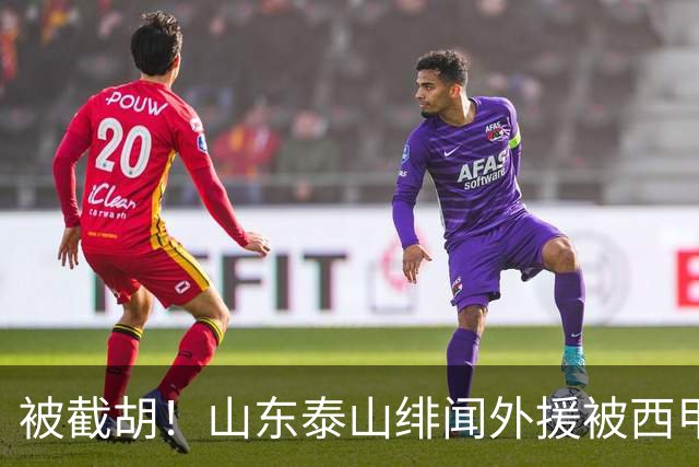 被截胡！山东泰山绯闻外援被西甲豪门争抢，夏窗换外援计划再次泡汤